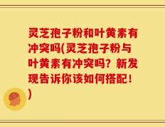 灵芝孢子粉和叶黄素有冲突吗(灵芝孢子粉与叶黄素有冲突吗？新发现告诉你该如何搭配！)