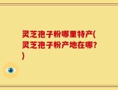 灵芝孢子粉哪里特产(灵芝孢子粉产地在哪？)