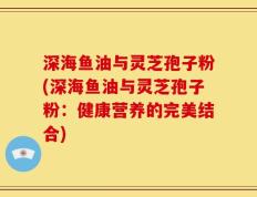 深海鱼油与灵芝孢子粉(深海鱼油与灵芝孢子粉：健康营养的完美结合)