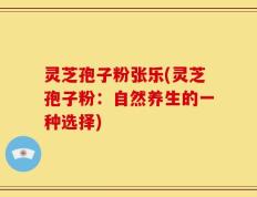 灵芝孢子粉张乐(灵芝孢子粉：自然养生的一种选择)