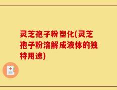 灵芝孢子粉塑化(灵芝孢子粉溶解成液体的独特用途)