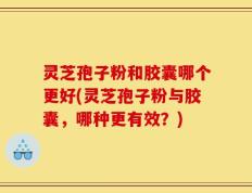 灵芝孢子粉和胶囊哪个更好(灵芝孢子粉与胶囊，哪种更有效？)