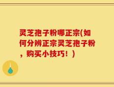 灵芝孢子粉哪正宗(如何分辨正宗灵芝孢子粉，购买小技巧！)