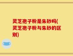 灵芝孢子粉是朱砂吗(灵芝孢子粉与朱砂的区别)