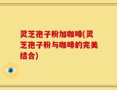 灵芝孢子粉加咖啡(灵芝孢子粉与咖啡的完美结合)