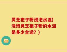 灵芝孢子粉浸泡水温(浸泡灵芝孢子粉的水温是多少合适？)