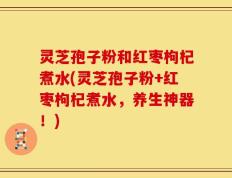 灵芝孢子粉和红枣枸杞煮水(灵芝孢子粉+红枣枸杞煮水，养生神器！)