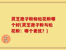 灵芝孢子粉和松花粉哪个好(灵芝孢子粉与松花粉：哪个更优？)