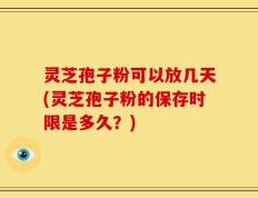 灵芝孢子粉可以放几天(灵芝孢子粉的保存时限是多久？)