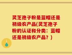 灵芝孢子粉是蓝帽还是初级农产品(灵芝孢子粉的认证和分类：蓝帽还是初级农产品？)
