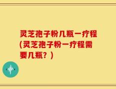 灵芝孢子粉几瓶一疗程(灵芝孢子粉一疗程需要几瓶？)