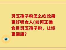 灵芝孢子粉怎么吃效果更好呢女人(如何正确食用灵芝孢子粉，让你更健康？