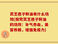 灵芝孢子粉油有什么功效(探究灵芝孢子粉油的功效：补气养血，美容养颜，增强免疫力)
