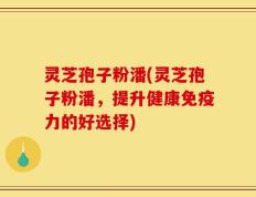 灵芝孢子粉潘(灵芝孢子粉潘，提升健康免疫力的好选择)