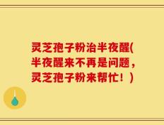 灵芝孢子粉治半夜醒(半夜醒来不再是问题，灵芝孢子粉来帮忙！)