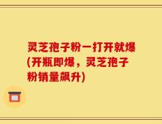灵芝孢子粉一打开就爆(开瓶即爆，灵芝孢子粉销量飙升)