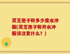 灵芝孢子粉多少度水冲服(灵芝孢子粉开水冲服该注意什么？)