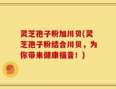 灵芝孢子粉加川贝(灵芝孢子粉结合川贝，为你带来健康福音！)