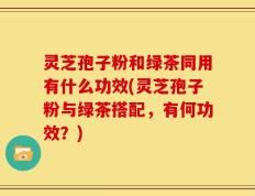 灵芝孢子粉和绿茶同用有什么功效(灵芝孢子粉与绿茶搭配，有何功效？)