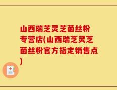 山西瑞芝灵芝菌丝粉 专营店(山西瑞芝灵芝菌丝粉官方指定销售点)