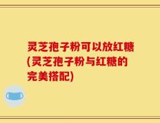 灵芝孢子粉可以放红糖(灵芝孢子粉与红糖的完美搭配)