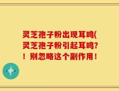 灵芝孢子粉出现耳鸣(灵芝孢子粉引起耳鸣？！别忽略这个副作用！