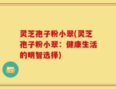 灵芝孢子粉小翠(灵芝孢子粉小翠：健康生活的明智选择)