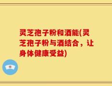 灵芝孢子粉和酒能(灵芝孢子粉与酒结合，让身体健康受益)