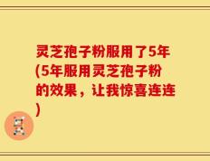 灵芝孢子粉服用了5年(5年服用灵芝孢子粉的效果，让我惊喜连连)
