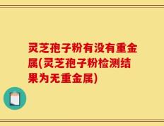 灵芝孢子粉有没有重金属(灵芝孢子粉检测结果为无重金属)