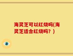 海灵芝可以红烧吗(海灵芝适合红烧吗？)