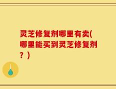灵芝修复剂哪里有卖(哪里能买到灵芝修复剂？)