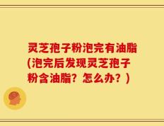 灵芝孢子粉泡完有油脂(泡完后发现灵芝孢子粉含油脂？怎么办？)