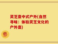 灵芝壶中式户外(自然寻味：体验灵芝文化的户外壶)