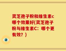 灵芝孢子粉和维生素c哪个效果好(灵芝孢子粉与维生素C：哪个更有效？)