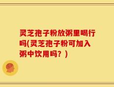 灵芝孢子粉放粥里喝行吗(灵芝孢子粉可加入粥中饮用吗？)