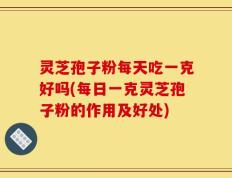 灵芝孢子粉每天吃一克好吗(每日一克灵芝孢子粉的作用及好处)