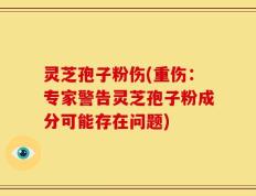 灵芝孢子粉伤(重伤：专家警告灵芝孢子粉成分可能存在问题)