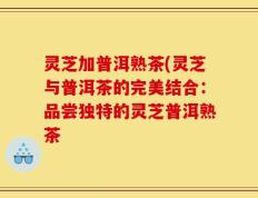 灵芝加普洱熟茶(灵芝与普洱茶的完美结合：品尝独特的灵芝普洱熟茶