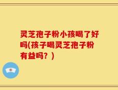 灵芝孢子粉小孩喝了好吗(孩子喝灵芝孢子粉有益吗？)
