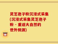 灵芝孢子粉沉浸式采集(沉浸式采集灵芝孢子粉 - 重返大自然的世外桃源)