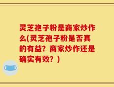 灵芝孢子粉是商家炒作么(灵芝孢子粉是否真的有益？商家炒作还是确实有效？)
