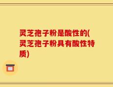 灵芝孢子粉是酸性的(灵芝孢子粉具有酸性特质)