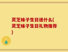 灵芝妹子生日送什么(灵芝妹子生日礼物推荐)