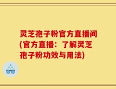 灵芝孢子粉官方直播间(官方直播：了解灵芝孢子粉功效与用法)