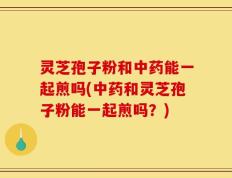 灵芝孢子粉和中药能一起煎吗(中药和灵芝孢子粉能一起煎吗？)
