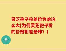 灵芝孢子粉差价为啥这么大(为何灵芝孢子粉的价格相差悬殊？)