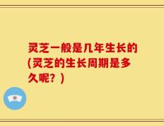 灵芝一般是几年生长的(灵芝的生长周期是多久呢？)