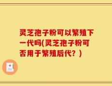 灵芝孢子粉可以繁殖下一代吗(灵芝孢子粉可否用于繁殖后代？)