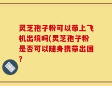 灵芝孢子粉可以带上飞机出境吗(灵芝孢子粉是否可以随身携带出国？